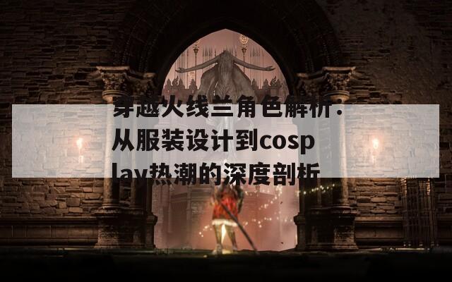 穿越火线兰角色解析：从服装设计到cosplay热潮的深度剖析  第1张