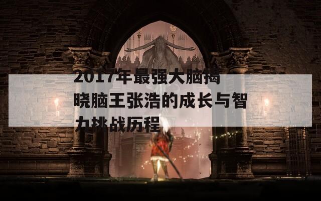 2017年最强大脑揭晓脑王张浩的成长与智力挑战历程  第1张