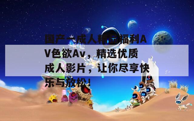 国产一成人精品福利AV色欲Av，精选优质成人影片，让你尽享快乐与放松！  第1张