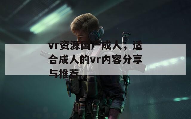 vr资源国产成人，适合成人的vr内容分享与推荐  第1张