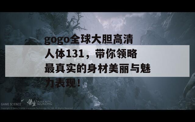 gogo全球大胆高清人体131，带你领略最真实的身材美丽与魅力表现！