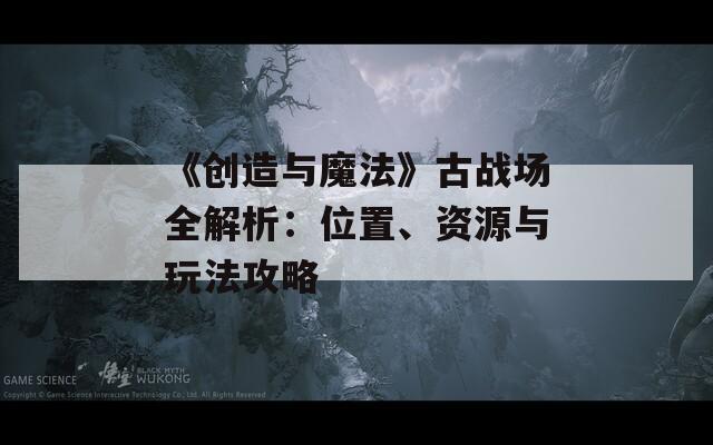 《创造与魔法》古战场全解析：位置、资源与玩法攻略  第1张