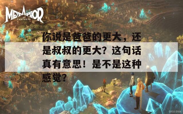 你说是爸爸的更大，还是叔叔的更大？这句话真有意思！是不是这种感觉？  第1张