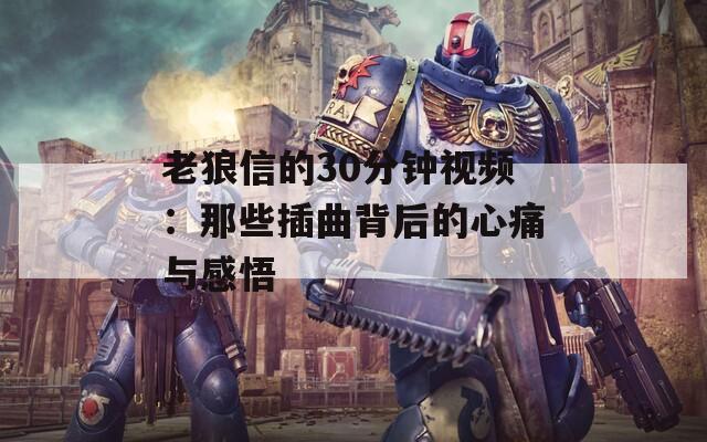 老狼信的30分钟视频：那些插曲背后的心痛与感悟  第1张