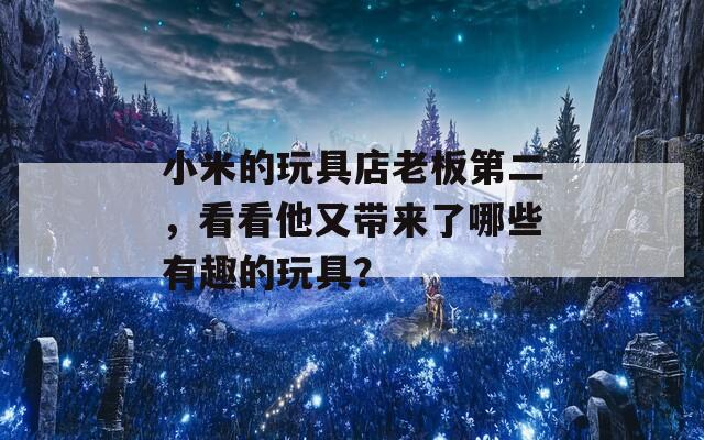 小米的玩具店老板第二，看看他又带来了哪些有趣的玩具？  第1张