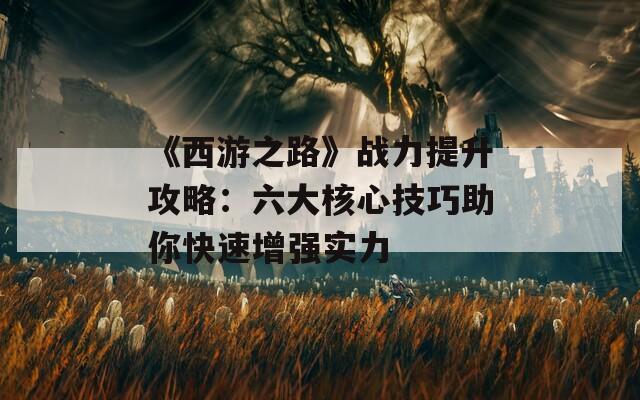 《西游之路》战力提升攻略：六大核心技巧助你快速增强实力  第1张