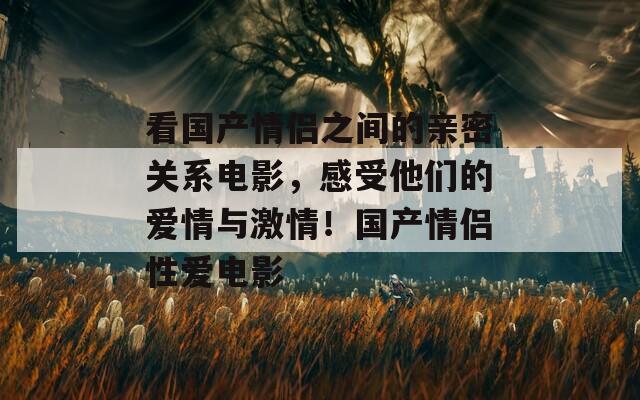 看国产情侣之间的亲密关系电影，感受他们的爱情与激情！国产情侣性爱电影  第1张