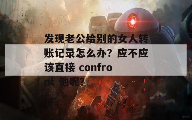 发现老公给别的女人转账记录怎么办？应不应该直接 confront 他呢？