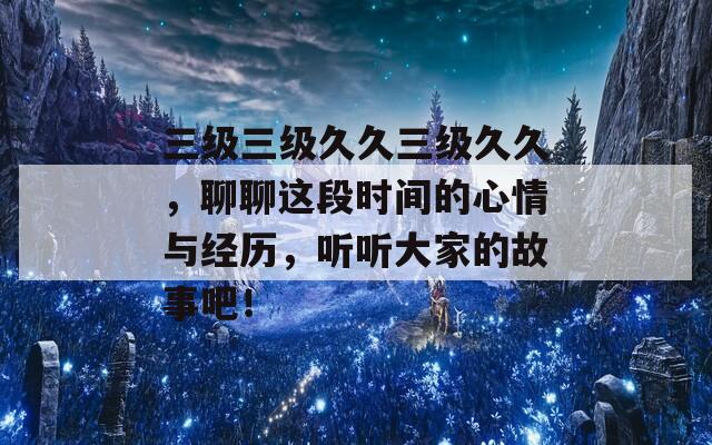 三级三级久久三级久久，聊聊这段时间的心情与经历，听听大家的故事吧！  第1张