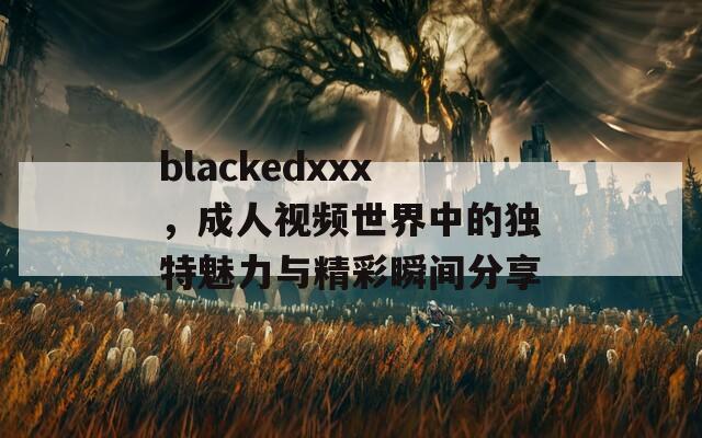 blackedxxx，成人视频世界中的独特魅力与精彩瞬间分享  第1张