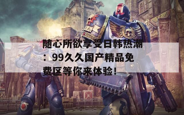 随心所欲享受日韩热潮：99久久国产精品免费区等你来体验！  第1张