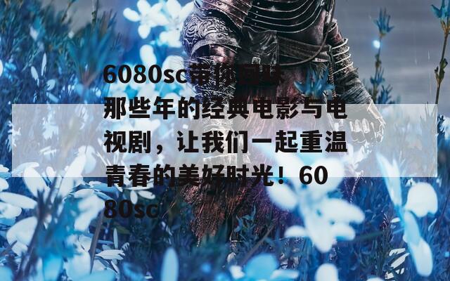 6080sc带你回味那些年的经典电影与电视剧，让我们一起重温青春的美好时光！6080sc