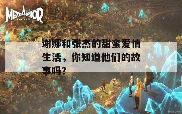 谢娜和张杰的甜蜜爱情生活，你知道他们的故事吗？  第1张