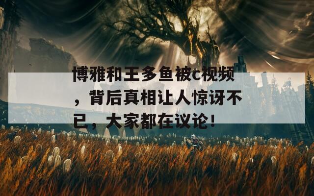 博雅和王多鱼被c视频，背后真相让人惊讶不已，大家都在议论！  第1张