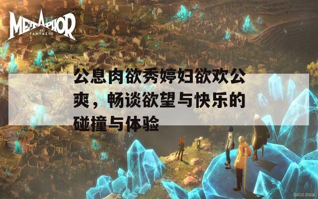 公息肉欲秀婷妇欲欢公爽，畅谈欲望与快乐的碰撞与体验  第1张