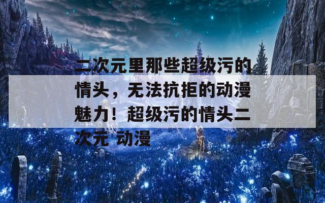 二次元里那些超级污的情头，无法抗拒的动漫魅力！超级污的情头二次元 动漫