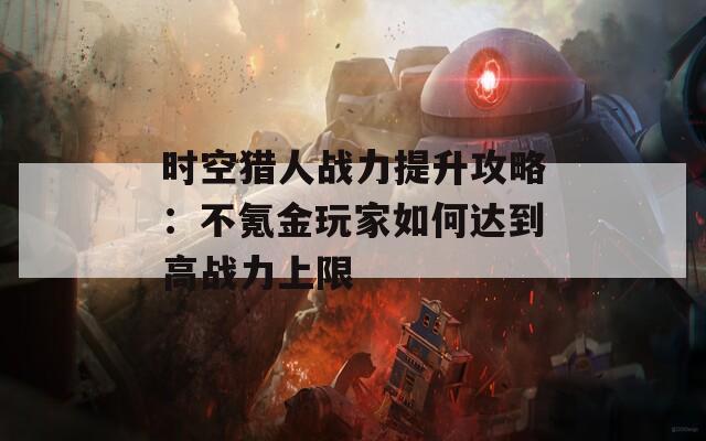 时空猎人战力提升攻略：不氪金玩家如何达到高战力上限  第1张