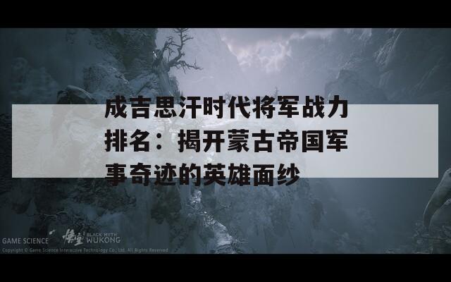 成吉思汗时代将军战力排名：揭开蒙古帝国军事奇迹的英雄面纱  第1张