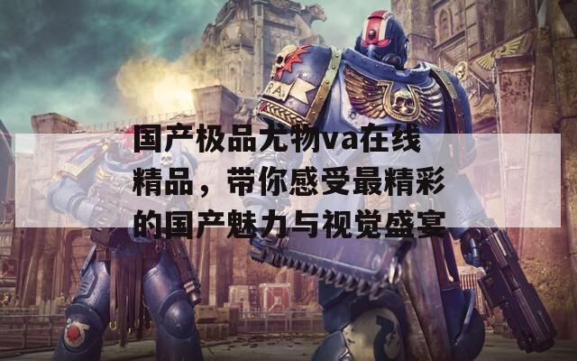 国产极品尤物va在线精品，带你感受最精彩的国产魅力与视觉盛宴