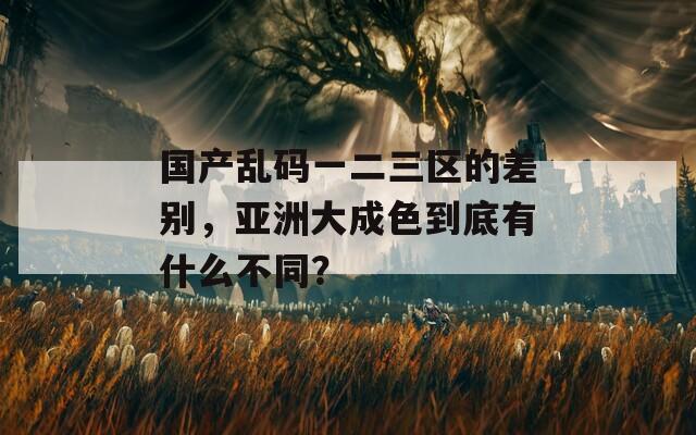 国产乱码一二三区的差别，亚洲大成色到底有什么不同？  第1张