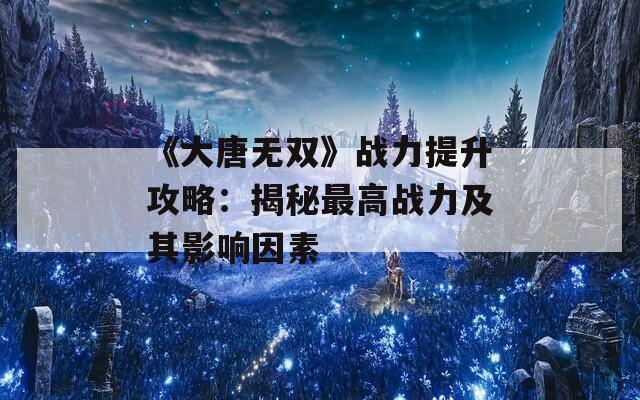 《大唐无双》战力提升攻略：揭秘最高战力及其影响因素