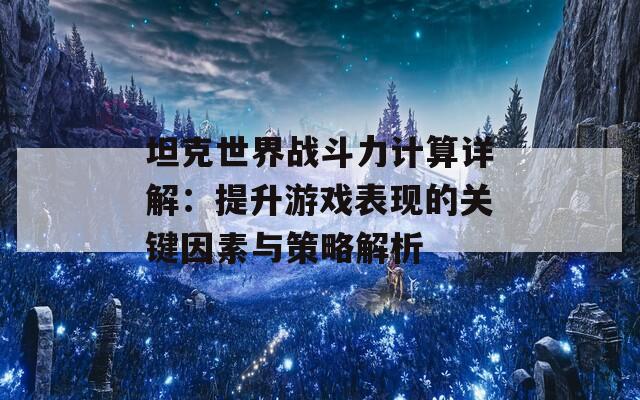 坦克世界战斗力计算详解：提升游戏表现的关键因素与策略解析