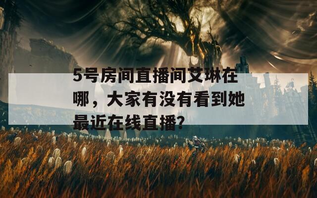 5号房间直播间艾琳在哪，大家有没有看到她最近在线直播？  第1张