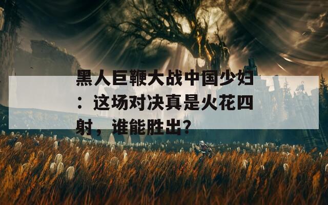 黑人巨鞭大战中国少妇：这场对决真是火花四射，谁能胜出？  第1张