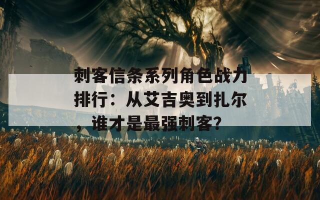 刺客信条系列角色战力排行：从艾吉奥到扎尔，谁才是最强刺客？  第1张