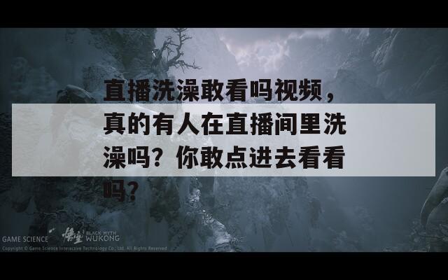 直播洗澡敢看吗视频，真的有人在直播间里洗澡吗？你敢点进去看看吗？  第1张