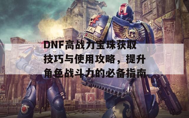 DNF高战力宝珠获取技巧与使用攻略，提升角色战斗力的必备指南