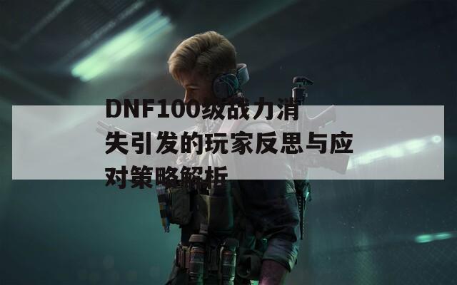 DNF100级战力消失引发的玩家反思与应对策略解析  第1张