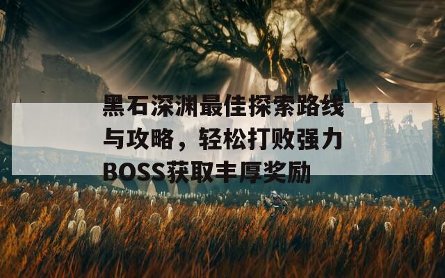 黑石深渊最佳探索路线与攻略，轻松打败强力BOSS获取丰厚奖励  第1张