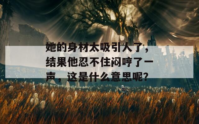 她的身材太吸引人了，结果他忍不住闷哼了一声，这是什么意思呢？  第1张