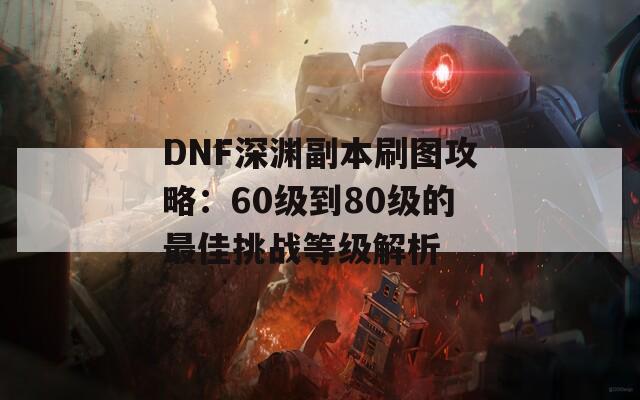 DNF深渊副本刷图攻略：60级到80级的最佳挑战等级解析