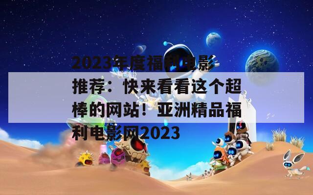 2023年度福利电影推荐：快来看看这个超棒的网站！亚洲精品福利电影网2023  第1张