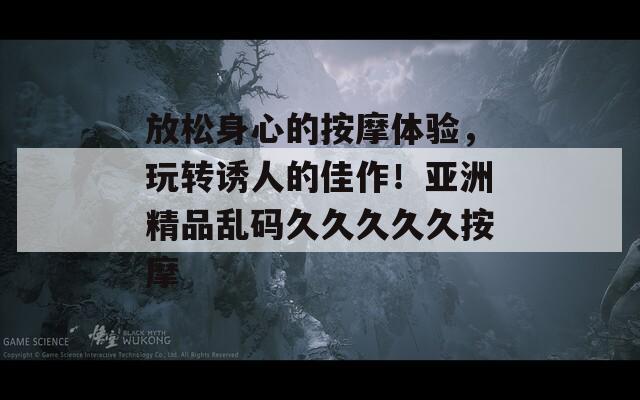 放松身心的按摩体验，玩转诱人的佳作！亚洲精品乱码久久久久久按摩