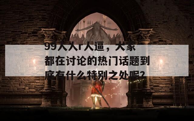 99人人r人逼，大家都在讨论的热门话题到底有什么特别之处呢？  第1张