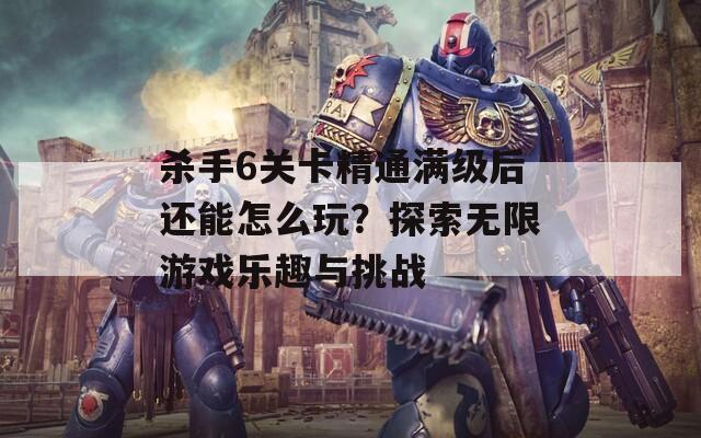 杀手6关卡精通满级后还能怎么玩？探索无限游戏乐趣与挑战  第1张