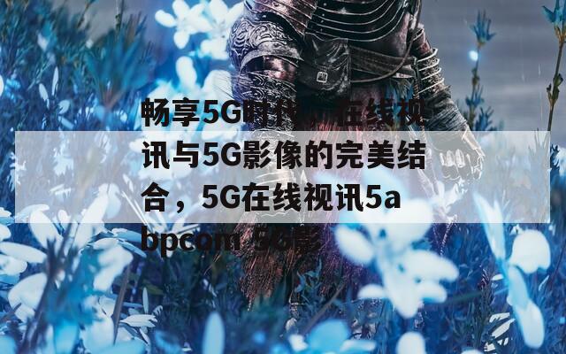 畅享5G时代，在线视讯与5G影像的完美结合，5G在线视讯5abpcom 5G影