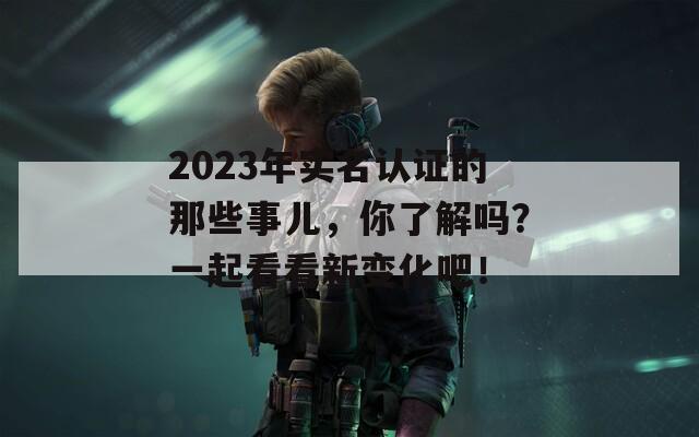 2023年实名认证的那些事儿，你了解吗？一起看看新变化吧！  第1张