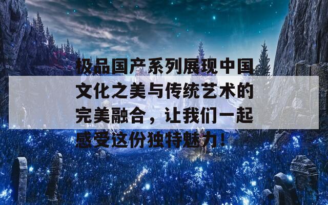 极品国产系列展现中国文化之美与传统艺术的完美融合，让我们一起感受这份独特魅力！  第1张