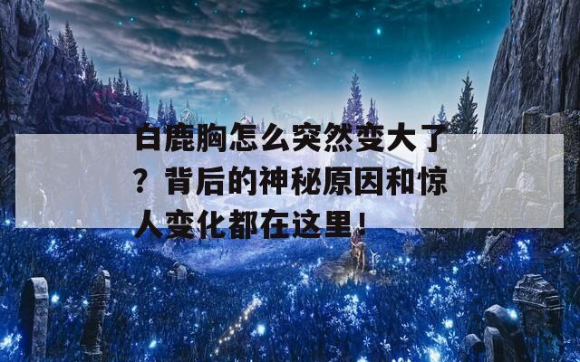 白鹿胸怎么突然变大了？背后的神秘原因和惊人变化都在这里！  第1张