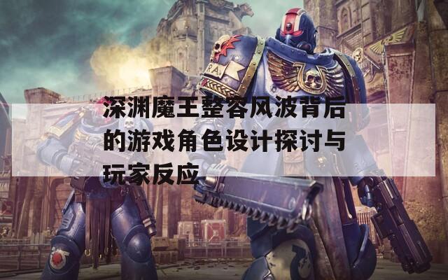 深渊魔王整容风波背后的游戏角色设计探讨与玩家反应