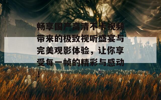 畅享国产高清不卡视频带来的极致视听盛宴与完美观影体验，让你享受每一帧的精彩与感动！