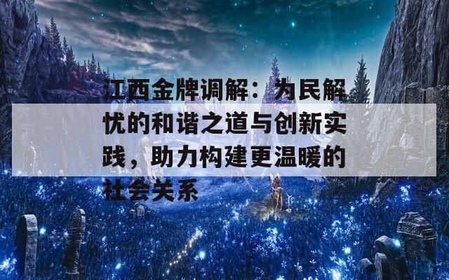 江西金牌调解：为民解忧的和谐之道与创新实践，助力构建更温暖的社会关系  第1张