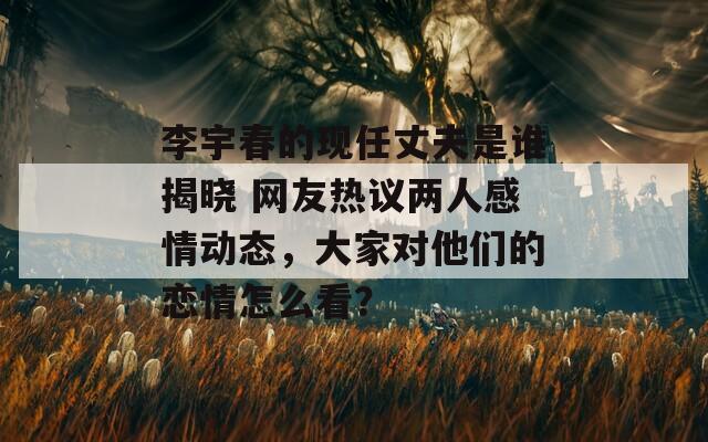 李宇春的现任丈夫是谁揭晓 网友热议两人感情动态，大家对他们的恋情怎么看？  第1张