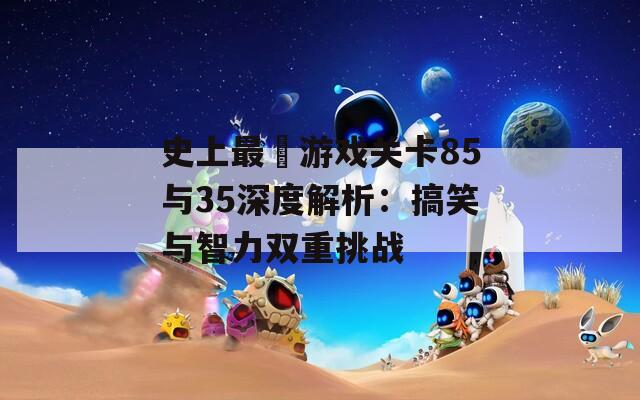 史上最囧游戏关卡85与35深度解析：搞笑与智力双重挑战  第1张