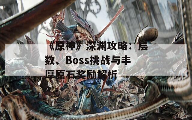 《原神》深渊攻略：层数、Boss挑战与丰厚原石奖励解析  第1张