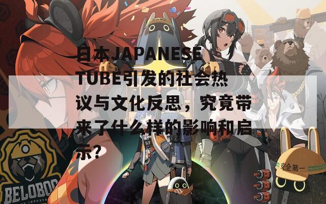 日本JAPANESETUBE引发的社会热议与文化反思，究竟带来了什么样的影响和启示？